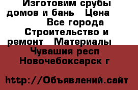  Изготовим срубы домов и бань › Цена ­ 1 000 - Все города Строительство и ремонт » Материалы   . Чувашия респ.,Новочебоксарск г.